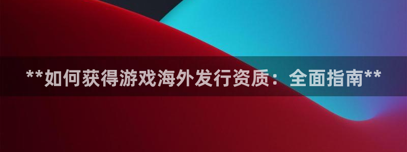 新宝gg创造奇迹登录入口：**如何获得游戏海外发行资质：全面指南**